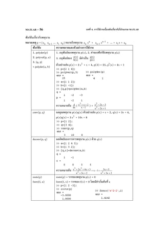 บทที่ 4. การใช้งานเบื้องต้นเกี่ยวกับโปรแกรม MATLABMATLAB – 56
ฟังก์ชันเกี่ยวกับพหุนาม
หมายเหตุ p = [ na 1na − ... 1a 0a ] หมายถึงพหุนาม na
n
x + 1na −
1n
x
−
+ ... + 1a x + 0a
ฟังก์ชัน ความหมายและตัวอย่างการใช้งาน
1. polyder(p)
2. polyval(p, a)
3. [q, p]
= polyder(a, b)
1. อนุพันธ์ของพหุนาม p(x), 2. ค่าของฟังก์ชันพหุนาม p(a)
3. อนุพันธ์ของ )x(b
)x(a
มีค่าเป็น )x(p
)x(q
ตัวอย่างเช่น p(x) = 2 2
x + x + 4, p(3) = 25, p′(x) = 4x + 1
ความหมายคือ dx
d ( 1x
2xx2
−
++ ) =
1x2x
3x2x
2
2
+−
−−
conv(p, q) ผลคูณพหุนาม p(x)q(x) ตัวอย่างเช่น p(x) = x + 2, q(x) = 3x + 4,
p(x)q(x) = 3 2
x + 10x + 8
deconv(p, q) ผลลัพธ์ของการหารพหุนาม p(x) ด้วย q(x)
ความหมายคือ
2x3x
5x51x
2x3x
3x4x2x
22
23
++
++−=
++
+++
roots(p)
fzero(f, a)
roots(p) = รากของพหุนาม p(x) = 0
fzero(f, x) = รากของ f(x) = 0 โดยมีค่าเริ่มต้นที่ a
 
