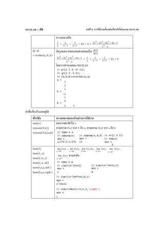 บทที่ 4. การใช้งานเบื้องต้นเกี่ยวกับโปรแกรม MATLABMATLAB – 58
ความหมายคือ
x
1 + 1x
2
−
+ 1x
3
+
+ 2x + 3 =
xx
1x4x4x3x2
3
234
−
−−++
[p, q]
= residue(a, b, k)
จัดรูปผลบวกของเศษส่วนย่อยเป็น )x(q
)x(p
xx
1x4x4x3x2
3
234
−
−−++ = x
1 + 1x
2
−
+ 1x
3
+
+ 2x + 3
โดยการคํานวณของ MATLAb
คําสั่งเกี่ยวกับแคลคูลัส
ฟังก์ชัน ความหมายและตัวอย่างการใช้งาน
sum(x)
symsum(f(n))
symsum(f(n),a,b)
ผลบวกสมาชิกใน x
หาผลรวม f(n) จาก 1 ถึง n, หาผลรวม f(n) จาก a ถึง b
limit(f)
limit(f, a)
limit(f, h, a)
limit(f, n, inf)
limit(f,x,a,'left')
limit(f,x,a,'right')
)x(flim
0x→
, )x(flim
ax→
, )h,x(flim
ah→
, )n(flim
n ∞→
, )x(flim
ax −→
,
)x(flim
ax +→
ตามลําดับ
 