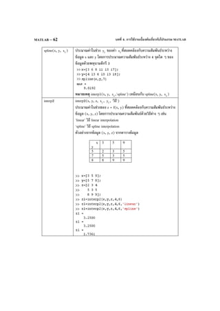บทที่ 4. การใช้งานเบื้องต้นเกี่ยวกับโปรแกรม MATLABMATLAB – 62
spline(x, y, ix ) ประมาณค่าในช่วง iy ของค่า ix ที่สอดคล้องกับความสัมพันธ์ระหว่าง
ข้อมูล x และ y โดยการประมาณความสัมพันธ์ระหว่าง 4 จุดใด ๆ ของ
ข้อมูลด้วยพหุนามดีกรี 3
หมายเหตุ interp1(x, y, ix ,'spline') เหมือนกับ spline(x, y, ix )
interp2 interp2(x, y, z, ix , iy , 'วิธี')
ประมาณค่าในช่วงของ z = f(x, y) ที่สอดคล้องกับความสัมพันธ์ระหว่าง
ข้อมูล (x, y, z) โดยการประมาณความสัมพันธ์ด้วยวิธีต่าง ๆ เช่น
'linear' วิธี linear interpolation
'spline' วิธี spline interpolation
ตัวอย่างจากข้อมูล (x, y, z) จากตารางข้อมูล
x
y
3 5 9
5 2 3 5
7 5 3 5
8 8 9 9
 