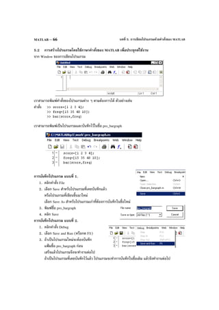 บทที่ 5. การเขียนโปรแกรมด้วยคําสั่งของ MATLABMATLAB – 66
5.2 การสร้างโปรแกรมโดยใช้ภาษาคําสั่งของ MATLAB เพื่อประยุกต์ใช้งาน
จาก Window ของการเขียนโปรแกรม
เราสามารถพิมพ์คําสั่งของโปรแกรมต่าง ๆ ตามต้องการได้ ตัวอย่างเช่น
คําสั่ง
เราสามารถพิมพ์เป็นโปรแกรมและบันทึกไว้ในชื่อ pro_bargraph
การบันทึกโปรแกรม แบบที่ 1.
1. คลิกคําสั่ง File
2. เลือก Save สําหรับโปรแกรมที่เคยบันทึกแล้ว
หรือโปรแกรมที่เขียนขึ้นมาใหม่
เลือก Save As สําหรับโปรแกรมเก่าที่ต้องการบันทึกในชื่อใหม่
3. พิมพ์ชื่อ pro_bargraph
4. คลิก Save
การบันทึกโปรแกรม แบบที่ 2.
1. คลิกคําสั่ง Debug
2. เลือก Save and Run (หรือกด F5)
3. ถ้าเป็นโปรแกรมใหม่จะต้องบันทึก
แฟ้ มชื่อ pro_bargraph ก่อน
เสร็จแล้วโปรแกรมจึงจะทํางานต่อไป
ถ้าเป็นโปรแกรมที่เคยบันทึกไว้แล้ว โปรแกรมจะทําการบันทึกในชื่อเดิม แล้วจึงทํางานต่อไป
 