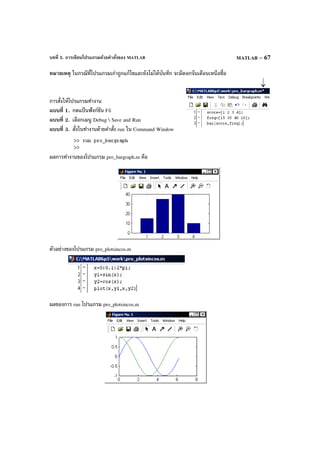 บทที่ 5. การเขียนโปรแกรมด้วยคําสั่งของ MATLAB MATLAB – 67
หมายเหตุ ในกรณีที่โปรแกรมเก่าถูกแก้ไขและยังไม่ได้บันทึก จะมีดอกจันเตือนเหนือชื่อ
การสั่งให้โปรแกรมทํางาน
แบบที่ 1. กดแป้ นฟังก์ชัน F5
แบบที่ 2. เลือกเมนู Debug  Save and Run
แบบที่ 3. สั่งในทํางานด้ายคําสั่ง run ใน Command Window
ผลการทํางานของโปรแกรม pro_bargraph.m คือ
ตัวอย่างของโปรแกรม pro_plotsincos.m
ผลของการ run โปรแกรม pro_plotsincos.m
 
