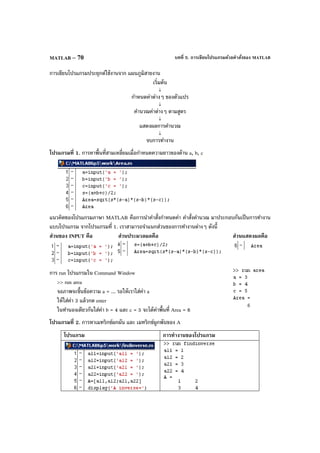 บทที่ 5. การเขียนโปรแกรมด้วยคําสั่งของ MATLABMATLAB – 70
การเขียนโปรแกรมประยุกต์ใช้งานจาก แผนภูมิสายงาน
เริ่มต้น
↓
กําหนดค่าต่างๆ ของตัวแปร
↓
คํานวณค่าต่างๆ ตามสูตร
↓
แสดงผลการคํานวณ
↓
จบการทํางาน
โปรแกรมที่ 1. การหาพื้นที่สามเหลี่ยมเมื่อกําหนดความยาวของด้าน a, b, c
แนวคิดของโปรแกรมภาษา MATLAB คือการนําคําสั่งกําหนดค่า คําสั่งคํานวณ มาประกอบกันเป็นการทํางาน
แบบโปรแกรม จากโปรแกรมที่ 1. เราสามารถจําแนกส่วนของการทํางานต่างๆ ดังนี้
ส่วนของ INPUT คือ ส่วนประมวลผลคือ ส่วนแสดงผลคือ
การ run โปรแกรมใน Command Window
>> run area
จอภาพจะขึ้นข้อความ a = ... รอให้เราใส่ค่า a
ให้ใส่ค่า 3 แล้วกด enter
ในทํานองเดียวกันใส่ค่า b = 4 และ c = 5 จะได้ค่าพื้นที่ Area = 6
โปรแกรมที่ 2. การหาเมทริกซ์ผกผัน และ เมทริกซ์ผูกพันของ A
โปรแกรม การทํางานของโปรแกรม
 