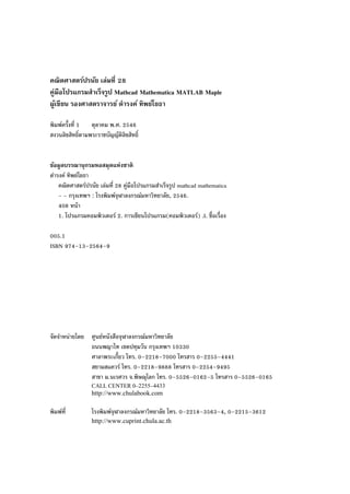 คณิตศาสตร์ปรนัย เล่มที่ 28
คู่มือโปรแกรมสําเร็จรูป Mathcad Mathematica MATLAB Maple
ผู้เขียน รองศาสตราจารย์ ดํารงค์ ทิพย์โยธา
พิมพ์ครั้งที่ 1 ตุลาคม พ.ศ. 2546
สงวนลิขสิทธิ์ตามพระราชบัญญัติลิขสิทธิ์
ข้อมูลบรรณานุกรมหอสมุดแห่งชาติ
ดํารงค์ ทิพย์โยธา
คณิตศาสตร์ปรนัย เล่มที่ 28 คู่มือโปรแกรมสําเร็จรูป mathcad mathematica
- - กรุงเทพฯ : โรงพิมพ์จุฬาลงกรณ์มหาวิทยาลัย, 2546.
408 หน้า
1. โปรแกรมคอมพิวเตอร์ 2. การเขียนโปรแกรม(คอมพิวเตอร์) .I. ชื่อเรื่อง
005.1
ISBN 974–13–2564–9
จัดจําหน่ายโดย ศูนย์หนังสือจุฬาลงกรณ์มหาวิทยาลัย
ถนนพญาไท เขตปทุมวัน กรุงเทพฯ 10330
ศาลาพระเกี้ยว โทร. 0–2218–7000 โทรสาร 0–2255–4441
สยามสแควร์ โทร. 0–2218–9888 โทรสาร 0–2254–9495
สาขา ม.นเรศวร จ.พิษณุโลก โทร. 0–5526–0162–5 โทรสาร 0–5526–0165
CALL CENTER 0–2255–4433
http://www.chulabook.com
พิมพ์ที่ โรงพิมพ์จุฬาลงกรณ์มหาวิทยาลัย โทร. 0–2218–3563–4, 0–2215–3612
http://www.cuprint.chula.ac.th
 