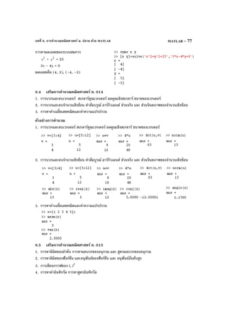 บทที่ 6. การคํานวณคณิตศาสตร์ ม. ปลาย ด้วย MATLAB MATLAB – 77
การหาผลเฉลยของระบบสมการ
2
x + 2
y = 25
3x – 4y = 0
ผลเฉลยคือ (4, 3), (–4, –3)
6.4 เสริมการคํานวณคณิตศาสตร์ ค. 014
1. การบวกและลบเวกเตอร์ สเกลาร์คูณเวกเตอร์ ผลคูณเชิงสเกลาร์ ขนาดของเวกเตอร์
2. การบวกและลบจํานวนเชิงซ้อน ค่าสัมบรูณ์ อาร์กิวเมนต์ ส่วนจริง และ ส่วนจินตภาพของจํานวนเชิงซ้อน
3. การหาค่าเฉลี่ยเลขคณิตและค่าความแปรปรวน
ตัวอย่างการคํานวณ
1. การบวกและลบเวกเตอร์ สเกลาร์คูณเวกเตอร์ ผลคูณเชิงสเกลาร์ ขนาดของเวกเตอร์
2. การบวกและลบจํานวนเชิงซ้อน ค่าสัมบูรณ์ อาร์กิวเมนต์ ส่วนจริง และ ส่วนจินตภาพของจํานวนเชิงซ้อน
3. การหาค่าเฉลี่ยเลขคณิตและค่าความแปรปรวน
6.5 เสริมการคํานวณคณิตศาสตร์ ค. 015
1. การหาลิมิตของลําดับ การหาผลบวกของอนุกรม และ สูตรผลบวกของอนุกรม
2. การหาลิมิตของฟังก์ชัน และอนุพันธ์ของฟังก์ชัน และ อนุพันธ์อันดับสูง
3. การเขียนกราฟของ f, f′
4. การหาค่าอินทิกรัล การหาสูตรอินทิกรัล
 