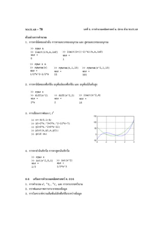 บทที่ 6. การคํานวณคณิตศาสตร์ ม. ปลาย ด้วย MATLABMATLAB – 78
ตัวอย่างการคํานวณ
1. การหาลิมิตของลําดับ การหาผลบวกของอนุกรม และ สูตรผลบวกของอนุกรม
2. การหาลิมิตของฟังก์ชัน อนุพันธ์ของฟังก์ชัน และ อนุพันธ์อันดับสูง
3. การเขียนกราฟของ f, f′
4. การหาค่าอินทิกรัล การหาสูตรอินทิกรัล
6.6 เสริมการคํานวณคณิตศาสตร์ ค. 016
1. การคํานวณ n!, r
n
P , r
n
C และ การกระจายทวินาม
2. กราฟแผนภาพการกระจายของข้อมูล
3. การวิเคราะห์ความสัมพันธ์เชิงฟังก์ชันระหว่างข้อมูล
 