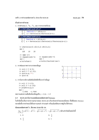 บทที่ 6. การคํานวณคณิตศาสตร์ ม. ปลาย ด้วย MATLAB MATLAB – 79
ตัวอย่างการคํานวณ
1. การคํานวณ n!, r
n
P , r
n
C และ การกระจายทวินาม
2. กราฟแผนภาพการกระจายของข้อมูล
3. การวิเคราะห์ความสัมพันธ์เชิงฟังก์ชันระหว่างข้อมูล
สมการแสดงความสัมพันธ์ของข้อมูลคือ y = 3.3x – 1.7
6.7 MATLAB กับการเฉลยข้อสอบคณิตศาสตร์ Entrance
ในหัวข้อนี้จะเป็นการนําความสามารถของ MATLAB เข้ามาช่วยหาคําตอบของข้อสอบ ซึ่งมีข้อสอบ Entrance
หลายข้อที่เราหาคําตอบได้ด้วยการแทนค่า คํานวณค่า หรือแม้แต่เขียนกราฟดูก็จะได้คําตอบ
ข้อสอบคณิตศาสตร์ 1. มีนาคม 2546 ข้อ 18.
0x
lim
→ 3
x
1 [ x1+ – x1− – )x1)(x1( 2
−+ + )x1)(x1( 2
−− ] มีค่าเท่ากับข้อใดต่อไปนี้
1. 0 2. 4
1
3. 2
1 4. 1
 