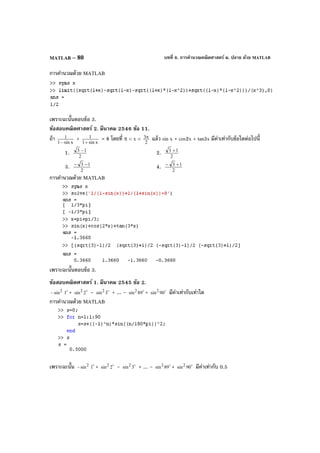 บทที่ 6. การคํานวณคณิตศาสตร์ ม. ปลาย ด้วย MATLABMATLAB – 80
การคํานวณด้วย MATLAB
เพราะฉะนั้นตอบข้อ 3.
ข้อสอบคณิตศาสตร์ 2. มีนาคม 2546 ข้อ 11.
ถ้า xsin1
1
−
+ xsin1
1
+
= 8 โดยที่ π < x <
2
3π แล้ว sin x + cos2x + tan3x มีค่าเท่ากับข้อใดต่อไปนี้
1. 2
13 −
2. 2
13 +
3. 2
13 −−
4. 2
13 +−
การคํานวณด้วย MATLAB
เพราะฉะนั้นตอบข้อ 3.
ข้อสอบคณิตศาสตร์ 1. มีนาคม 2545 ข้อ 2.
2
sin− 
1 + 
2sin2 – 
3sin2 + ... – 
89sin2 + 
90sin2 มีค่าเท่ากับเท่าใด
การคํานวณด้วย MATLAB
เพราะฉะนั้น 2
sin− 
1 + 
2sin2 – 
3sin2 + ... – 
89sin2 + 
90sin2 มีค่าเท่ากับ 0.5
 