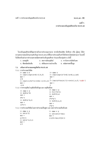 บทที่ 7. การคํานวณระดับอุดมศึกษาด้วย MATLAB MATLAB – 81
บทที่ 7.
การคํานวณระดับอุดมศึกษาด้วย MATLAB
ในระดับอุดมศึกษามีปัญหาทางด้านการคํานวณมากมาย หากนักเรียนนิสิต นักศึกษา หรือ ผู้สอน ได้นํา
ความสามารถของโปรแกรมสําเร็จรูป MATLAB มาใช้ในการคํานวณก็จะทําให้เกิดประโยชน์อย่างมาก ในบทนี้
จึงได้ยกตัวอย่างการคํานวณทางคณิตศาสตร์ระดับอุดมศึกษา จําแนกเป็นกลุ่มต่างๆ ดังนี้
1. แคลคูลัส 2. สมการเชิงอนุพันธ์ 3. การวิเคราะห์เชิงตัวเลข
4. พีชคณิตเชิงเส้น 5. สถิติและความน่าจะเป็น 6. คณิตศาสตร์ขั้นสูง
7.1 เสริมการคํานวณแคลคูลัสด้วย MATLAB
7.1.1 การคํานวณค่าลิมิต
7.1.2 การหาอนุพันธ์ อนุพันธ์อันดับสูง และ อนุพันธ์ย่อย
7.1.3 การคํานวณปริพันธ์ ผลการคํานวณเป็นสูตร และ ผลการคํานวณเป็นตัวเลข
 