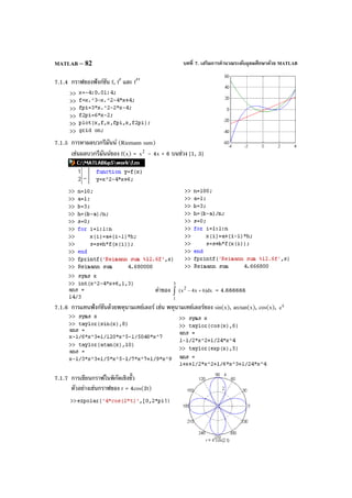 บทที่ 7. เสริมการคํานวณระดับอุดมศึกษาด้วย MATLABMATLAB – 82
7.1.4 กราฟของฟังก์ชัน f, f′ และ f′′
7.1.5 การหาผลบวกรีมันน์ (Riemann sum)
เช่นผลบวกรีมันน์ของ f(x) = 2
x – 4x + 6 บนช่วง [1, 3]
ค่าของ dx)6x4x(
2
3
1
+−∫ = 4.666666
7.1.6 การแทนฟังก์ชันด้วยพหุนามเทย์เลอร์ เช่น พหุนามเทย์เลอร์ของ sin(x), arctan(x), cos(x), x
e
7.1.7 การเขียนกราฟในพิกัดเชิงขั้ว
ตัวอย่างเช่นกราฟของ r = 4cos(2t)
 
