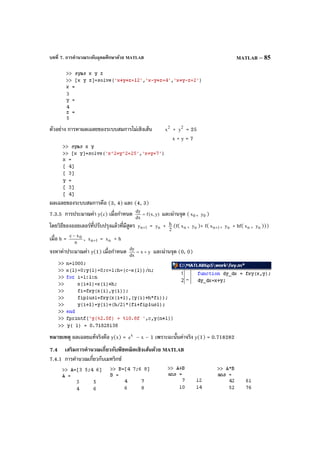 บทที่ 7. การคํานวณระดับอุดมศึกษาด้วย MATLAB MATLAB – 85
ตัวอย่าง การหาผลเฉลยของระบบสมการไม่เชิงเส้น 2
x + 2
y = 25
x + y = 7
ผลเฉลยของระบบสมการคือ (3, 4) และ (4, 3)
7.3.5 การประมาณค่า y(c) เมื่อกําหนด )y,x(f
dx
dy
= และผ่านจุด ( 0x , 0y )
โดยวิธีของออยเลอร์ที่ปรับปรุงแล้วที่มีสูตร 1ny + = ny + 2
h (f( nx , ny )+ f( 1nx + , ny + hf( nx , ny )))
เมื่อ h = n
xc 0−
, 1nx + = nx + h
จงหาค่าประมาณค่า y(1) เมื่อกําหนด yx
dx
dy
+= และผ่านจุด (0, 0)
หมายเหตุ ผลเฉลยแท้จริงคือ y(x) = x
e – x – 1 เพราะฉะนั้นค่าจริง y(1) = 0.718282
7.4 เสริมการคํานวณเกี่ยวกับพีชคณิตเชิงเส้นด้วย MATLAB
7.4.1 การคํานวณเกี่ยวกับเมทริกซ์
 