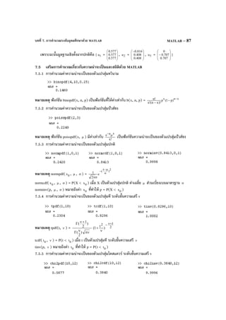 บทที่ 7. การคํานวณระดับอุดมศึกษาด้วย MATLAB MATLAB – 87
เพราะฉะนั้นมูลฐานเชิงตั้งฉากปกติคือ { 1u = 







577.0
577.0
577.0
, 2u = 






−
408.0
408.0
816.0
, 3u = 







−
707.0
707.0
0
}
7.5 เสริมการคํานวณเกี่ยวกับความน่าจะเป็ นและสถิติด้วย MATLAB
7.5.1 การคํานวณค่าความน่าจะเป็นของตัวแปรสุ่มทวินาม
หมายเหตุ ฟังก์ชัน binopdf(x, n, p) เป็นฟังก์ชันที่ให้ค่าเท่ากับ b(x, n, p) = xnx
)p1(p
)!xn(!x
!n −
−
−
7.5.2 การคํานวณค่าความน่าจะเป็นของตัวแปรสุ่มปัวส์ซง
หมายเหตุ ฟังก์ชัน poisspdf(x, µ ) มีค่าเท่ากับ !x
e
x
µ
µ−
เป็นฟังก์ชันความน่าจะเป็นของตัวแปรสุ่มปัวส์ซง
7.5.3 การคํานวณค่าความน่าจะเป็นของตัวแปรสุ่มปกติ
หมายเหตุ normpdf( 0x , µ , σ ) =
2
)
x
(
e
2
1 σ
µ−
−
σπ
normcdf( 0x , µ , σ ) = P(X < 0x ) เมื่อ X เป็นตัวแปรสุ่มปกติ ค่าเฉลี่ย µ ส่วนเบี่ยงเบนมาตรฐาน σ
norminv(p, µ , σ ) หมายถึงค่า 0x ที่ทําให้ p = P(X < 0x )
7.5.4 การคํานวณค่าความน่าจะเป็นของตัวแปรสุ่มที ระดับขั้นความเสรี v
หมายเหตุ tpdf(t, ν ) = 2
12
)t1(
)
2
(
)
2
1( +ν−
ν
+
πννΓ
+νΓ
tcdf( 0t , ν ) = P(t < 0t ) เมื่อ t เป็นตัวแปรสุ่มที ระดับขั้นความเสรี ν
tinv(p, ν ) หมายถึงค่า 0t ที่ทําให้ p = P(t < 0t )
7.5.5 การคํานวณค่าความน่าจะเป็นของตัวแปรสุ่มไคสแควร์ ระดับขั้นความเสรี v
 