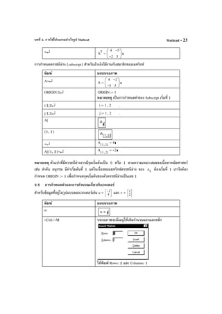 บทที่ 2. การใช้โปรแกรมสําเร็จรูป Mathcad Mathcad - 23
=↵ A
T 4
2−
5−
3






=
การกําหนดดรรชนีล่าง (subscript) สําหรับอ้างอิงใช้งานกับสมาชิกของเมทริกซ์
พิมพ์ ผลบนจอภาพ
A=↵ A
4
5−
2−
3






=
ORIGIN:1↵ ORIGIN 1:=
หมายเหตุ เป็นการกําหนดค่าของ Subscript เริ่มที่ 1
i:1;2↵ i 1 2..:= .
j:1;2↵ j 1 2..:= .
A[
(1, 1)
=↵ A
1 1,( )
4=
A[(1, 2)=↵ A
1 2,( )
2−=
หมายเหตุ ตัวแปรที่มีดรรชนีล่างอาจมีจุดเริ่มต้นเป็น 0 หรือ 1 ตามความเหมาะสมของเนื้อหาคณิตศาสตร์
เช่น ลําดับ อนุกรม มีค่าเริ่มต้นที่ 1 แต่ในเรื่องของเมทริกซ์ดรรชนีล่าง ของ ijA ต้องเริ่มที่ 1 เราจึงต้อง
กําหนด ORIGIN := 1 เพื่อกําหนดจุดเริ่มต้นของตัวดรรชนีล่างเป็นเลข 1
2.5 การกําหนดค่าและการคํานวณเกี่ยวกับเวกเตอร์
สําหรับข้อมูลที่อยู่ในรูปแบบของเวกเตอร์เช่น u = 


−
4
3 และ v = 



2
1
พิมพ์ ผลบนจอภาพ
u:
<Ctrl>+M บนจอภาพจะมีเมนูให้เติมจํานวนแถวและหลัก
ให้พิมพ์ Rows: 2 และ Columns: 1
 