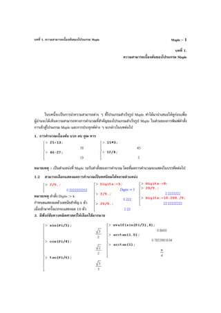 บทที่ 1. ความสามารถเบื้องต้นของโปรแกรม Maple Maple – 1
บทที่ 1.
ความสามารถเบื้องต้นของโปรแกรม Maple
ในบทนี้จะเป็นการนําความสามารถต่าง ๆ ที่โปรแกรมสําเร็จรูป Maple ทําได้มานําเสนอให้ดูก่อนเพื่อ
ผู้อ่านจะได้เห็นความสามารถทางการคํานวณที่สําคัญของโปรแกรมสําเร็จรูป Maple ในส่วนของการพิมพ์คําสั่ง
การเข้าสู่โปรแกรม Maple และการประยุกต์ต่าง ๆ จะกล่าวในบทต่อไป
1. การคํานวณเบื้องต้น บวก ลบ คูณ หาร
หมายเหตุ > เป็นตําแหน่งที่ Maple รอรับคําสั่งของการคํานวณ โดยที่ผลการคํานวณจะแสดงในบรรทัดต่อไป
1.2 สามารถเลือกแสดงผลการคํานวณเป็ นทศนิยมได้หลายตําแหน่ง
หมายเหตุ คําสั่ง Digits := k
กําหนดแสดงผลตัวเลขนัยสําคัญ k ตัว
เมื่อเข้ามาครั้งแรกจะแสดงผล 10 ตัว
3. มีฟังก์ชันทางคณิตศาสตร์ให้เลือกใช้มากมาย
 