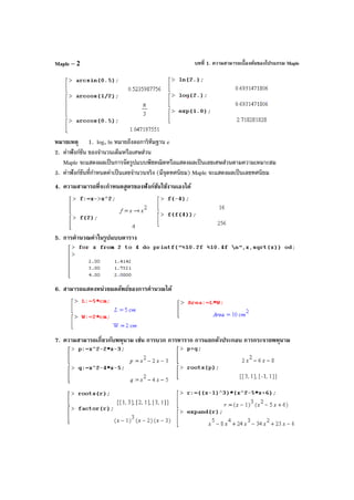 บทที่ 1. ความสามารถเบื้องต้นของโปรแกรม MapleMaple – 2
หมายเหตุ 1. log, ln หมายถึงลอการิทึมฐาน e
2. ค่าฟังก์ชัน ของจํานวนเต็มหรือเศษส่วน
Maple จะแสดงผลเป็นการจัดรูปแบบพีชคณิตหรือแสดงผลเป็นเลขเศษส่วนตามความเหมาะสม
3. ค่าฟังก์ชันที่กําหนดค่าเป็นเลขจํานวนจริง (มีจุดทศนิยม) Maple จะแสดงผลเป็นเลขทศนิยม
4. ความสามารถที่จะกําหนดสูตรของฟังก์ชันใช้งานเองได้
5. การคํานวณค่าในรูปแบบตาราง
6. สามารถแสดงหน่วยผลลัพธ์ของการคํานวณได้
7. ความสามารถเกี่ยวกับพหุนาม เช่น การบวก การหาราก การแยกตัวประกอบ การกระจายพหุนาม
 