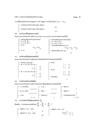 บทที่ 1. ความสามารถเบื้องต้นของโปรแกรม Maple Maple – 5
การเปลี่ยนแปลงค่าระหว่างเลขฐาน 10 กับ เลขฐาน 16 ตัวอย่างเช่น 10291 = 16123
10. การคํานวณในรูปแบบเวกเตอร์
Maple สามารถหาผลบวก ผลต่าง dot product cross product และ ขนาดของเวกเตอร์ได้
11. การคํานวณในรูปแบบเมทริกซ์
Maple สามารถหาผลบวก ผลคูณ อินเวอร์สเมทริกซ์ ค่ากําหนดของเมทริกซ์ได้
12. การคํานวณจํานวนเชิงซ้อน
Maple สามารถหาผลบวก ผลต่าง อินเวอร์ส ค่าสัมบูรณ์ของจํานวนเชิงซ้อนได้
13. การหาผลบวกในรูปแบบผลบวก ∑
ตัวอย่าง การหาผลบวกของตัวเลข ∑
=
10
1i
i, ∑
=
10
1i
2
i , ∑
=
n
1i
2
i
 