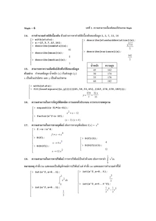บทที่ 1. ความสามารถเบื้องต้นของโปรแกรม MapleMaple – 6
14. การคํานวณค่าสถิติเบื้องต้น ตัวอย่างการหาค่าสถิติเบื้องต้นของข้อมูล 2, 3, 7, 12, 16
15. สามารถหาความสัมพันธ์เชิงฟังก์ชันของข้อมูล
ตัวอย่าง กําหนดข้อมูล นํ้าหนัก (x) กับส่วนสูง (y)
x เป็นตัวแปรอิสระ และ y เป็นตัวแปรตาม
16. ความสามารถในการจัดรูปพีชคณิต การแยกตัวประกอบ การกระจายพหุนาม
17. ความสามารถในการหาอนุพันธ์ เช่นการหาอนุพันธ์ของ f(x) = 4
x
18. ความสามารถในการหาปริพันธ์ การหาปริพันธ์เป็นค่าตัวเลข เช่นการหาค่า dxx
1
0
2
∫
หมายเหตุ คําสั่ง Int แสดงผลเป็นสัญลักษณ์การปริพันธ์ แต่ คําสั่ง int แสดงผลการคํานวณค่าที่ได้
นํ้าหนัก ความสูง
45 162
50 174
55 178
60 182
 