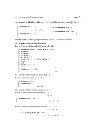 บทที่ 1. ความสามารถเบื้องต้นของโปรแกรม Maple Maple – 7
19. สามารถหาค่าลิมิตได้ การหาลิมิต
1x
lim
→
2
x + x + 1 และลิมิตทางซ้าย ทางขวา ของ x
|x|
ที่ x = 0
หมายเหตุ คําสั่ง Limit แสดงผลเป็นสัญลักษณ์ลิมิต แต่ คําสั่ง limit แสดงผลการคํานวณค่าที่ได้
20. ความสามารถในการคํานวณเป็ นโปรแกรม
ตัวอย่าง โปรแกรมหาพื้นที่สามเหลี่ยมเมื่อรู้ความยาวทั้งสามด้าน
21. ความสามารถในการหารากของสมการ f(x) = 0
ตัวอย่าง การหารากของสมการ 2
x - 2 = 0
22. ความสามารถในการหาผลเฉลยของระบบสมการ
ตัวอย่าง การหาผลเฉลยของระบบสมการเชิงเส้น x + y = 1
x – y = 3
ตัวอย่าง การหาผลเฉลยของระบบสมการไม่เชิงเส้น 2
x + 2
y = 25
3x – 4y = 0
 