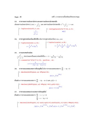บทที่ 1. ความสามารถเบื้องต้นของโปรแกรม MapleMaple – 8
23. การหาผลการแปลงลาปลาซ และผลการแปลงลาปลาซผกผัน
เช่นผลการแปลงลาปลาซ L{sint} =
1s
1
2
+
และ ผลการแปลงลาปลาซผกผัน 1
L
−
{
1s
1
2
+
} = sint
24. การหาสูตรเทย์เลอร์ของฟังก์ชัน เช่นการหาสูตรเทย์เลอร์ของ sinx, cosx
25. การแยกเศษส่วนย่อย
2xx
x
2
3
−−
สามารถแยกเป็นผลบวกย่อยได้เป็น x + 1 + )2x(3
8
−
+ )1x(3
1
+
26. การหาผลเฉลยของสมการเชิงอนุพันธ์ เช่นการหาผลเฉลยของสมการ dx
dy
– 4y = 0
ตัวอย่าง การหาผลเฉลยของสมการ dx
dy
– 4y – 4= 0 และ y(0) = 1
27. การหาผลเฉลยของระบบสมการเชิงอนุพันธ์
ตัวอย่าง การหาผลเฉลยของสมการ dt
dy
– x + y = 0
dt
dx + x – 4y = 0
 