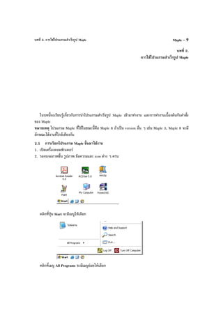 บทที่ 2. การใช้โปรแกรมสําเร็จรูป Maple Maple – 9
บทที่ 2.
การใช้โปรแกรมสําเร็จรูป Maple
ในบทนี้จะเรียนรู้เกี่ยวกับการนําโปรแกรมสําเร็จรูป Maple เข้ามาทํางาน และการทํางานเบื้องต้นกับคําสั่ง
ของ Maple
หมายเหตุ โปรแกรม Maple ที่ใช้ในขณะนี้คือ Maple 8 ถ้าเป็น version อื่น ๆ เช่น Maple 3, Maple 6 จะมี
ลักษณะใช้งานที่ใกล้เคียงกัน
2.1 การเรียกโปรแกรม Maple ขึ้นมาใช้งาน
1. เปิดเครื่องคอมพิวเตอร์
2. รอจนจอภาพขึ้น รูปภาพ ข้อความและ icon ต่าง ๆ ครบ
คลิกที่ปุ่ม Start จะมีเมนูให้เลือก
คลิกที่เมนู All Programs จะมีเมนูย่อยให้เลือก
 