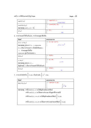 บทที่ 2. การใช้โปรแกรมสําเร็จรูป Maple Maple – 13
sqrt(2.);↵
root(32,5);↵
หมายเหตุ root(x, n) = n x
5!;↵
6. การกําหนดค่าให้กับตัวแปร, การกําหนดสูตรฟังก์ชัน
พิมพ์ ผลบนจอภาพ
f:=x->x^2;↵
หมายเหตุ รูปแบบ f:=x -> expression
f:=x เป็นการกําหนดว่า f เป็นฟังก์ชันของ x
-> กําหนดสูตรให้เป็น
expression สูตรในเทอมของ x
f(2);↵
x:=4;↵
หมายเหตุ รูปแบบ x:=....
สัญลักษณ์ := เป็นการกําหนดค่าให้กับตัวแปร
f(x);↵
7. การหาค่าอินทิกรัล dx)x(f
b
a
∫ ตัวอย่างเช่น dx)4x(
2
4
1
+∫
พิมพ์ ผลบนจอภาพ
Int(x^2,x);↵
หมายเหตุ คําสั่ง Int(f(x), x) จะได้สัญลักษณ์ของปริพันธ์
คําสั่ง int(f(x), x) จะได้ผลการคํานวณ หรือสูตรที่คํานวณได้
คําสั่ง Int(f(x), x=a..b) จะได้สัญลักษณ์ของปริพันธ์ dx)x(f
b
a
∫
คําสั่ง int(f(x), x=a..b) จะได้ผลการคํานวณค่าของปริพันธ์ dx)x(f
b
a
∫
 