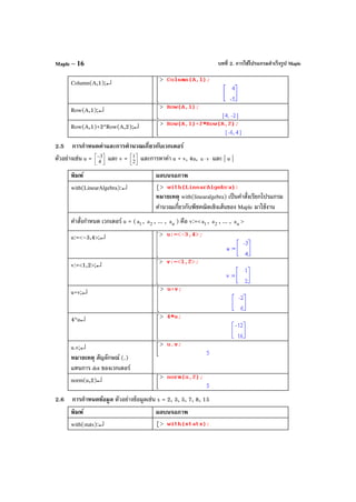บทที่ 2. การใช้โปรแกรมสําเร็จรูป MapleMaple – 16
Column(A,1);↵
Row(A,1);↵
Row(A,1)+2*Row(A,2);↵
2.5 การกําหนดค่าและการคํานวณเกี่ยวกับเวกเตอร์
ตัวอย่างเช่น u = 


−
4
3 และ v = 



2
1 และการหาค่า u + v, 4u, vu ⋅ และ | u |
พิมพ์ ผลบนจอภาพ
with(LinearAlgebra):↵
หมายเหตุ with(linearalgebra) เป็นคําสั่งเรียกโปรแกรม
คํานวณเกี่ยวกับพีชคณิตเชิงเส้นของ Maple มาใช้งาน
คําสั่งกําหนด เวกเตอร์ u = ( 1a , 2a , ... , na ) คือ v:=< 1a , 2a , ... , na >
u:=<–3,4>;↵
v:=<1,2>;↵
u+v;↵
4*u↵
u.v;↵
หมายเหตุ สัญลักษณ์ (.)
แทนการ dot ของเวกเตอร์
norm(u,2)↵
2.6 การกําหนดข้อมูล ตัวอย่างข้อมูลเช่น x = 2, 3, 5, 7, 8, 15
พิมพ์ ผลบนจอภาพ
with(stats):↵
 