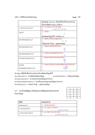 บทที่ 2. การใช้โปรแกรมสําเร็จรูป Maple Maple – 17
หมายเหตุ with(stats) เป็นคําสั่งเรียกโปรแกรมคํานวณ
เกี่ยวกับสถิติของ Maple มาใช้งาน
x:=[2,3,5,7,8,15];↵
x[2];↵
หมายเหตุ ข้อมูลตัวที่ i แทนด้วย x[i]
describe[range](x);↵
คําสั่งแสดงค่า ตํ่าสุด .. สูงสุดของข้อมูล
describe[mean](x);↵
describe[median](x);↵
describe[variance](x);↵
describe
[standarddeviation](x);↵
ใน Maple มีฟังก์ชันที่ช่วยคํานวณค่าทางด้านสถิติของข้อมูลดังนี้
describe[mean](x) = ค่าเฉลี่ยเลขคณิตของข้อมูล describe[median](x) = มัธยฐานของข้อมูล
describe[variance](x) = ความแปรปรวนของข้อมูล(ประชากร)
describe[standarddeviation](x) = ส่วนเบี่ยงเบนมาตรฐานของข้อมูล(ประชากร)
describe[range](x) = แสดงค่า ตํ่าสุด ... สูงสุด ของข้อมูล
2.7 การกําหนดข้อมูล 2 ตัวแปรและการเขียนแผนภาพการกระจาย
ตัวอย่างข้อมูล
พิมพ์ ผลบนจอภาพ
with(stats):↵
x:=[3,5,9,12];↵
y:=[12,15,21,32];↵
x y
3 12
5 15
9 21
12 32
 