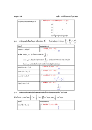 บทที่ 2. การใช้โปรแกรมสําเร็จรูป MapleMaple – 18
statplots[scatterplot](x,y);↵
2.8 การคํานวณค่าเกี่ยวกับผลบวกในรูปแบบ ∑ ตัวอย่างเช่น การหาค่าของ ∑
=
10
1i
i , ∑
=
10
1i
2
i , ∑
=
n
1i
i
พิมพ์ ผลบนจอภาพ
add(i,i=1..10);↵
คําสั่ง add( ix ,i=a..b) เป็นการหาผลบวก i
b
ai
x∑
=
sum( ix ,i=a..b) เป็นการหาผลบวก i
b
ai
x∑
=
ได้เป็นผลการคํานวณ หรือ เป็นสูตร
Sum( ix ,i=a..b) เป็นคําสั่งแสดงผลในรูปแบบสัญลักษณ์ผลบวก
add(i^2,i=1..10);↵
sum(i,i=1..10);↵
sum(i,i=1..n);↵
Sum(i,i=1..n);↵
2.9 การคํานวณค่าปริพันธ์จํากัดเขตและปริพันธ์ไม่จํากัดเขต และปริพันธ์ 2 ตัวแปร
ตัวอย่างเช่น การหาค่าของ dxx
2
1
0
∫ , dxx
2
2
t
t
∫ , dxdx)yx(
2
∫∫ และ dxdy)yx(
2
2
1
3
0
∫∫
พิมพ์ ผลบนจอภาพ
int(x^2,x=0..1);↵
 