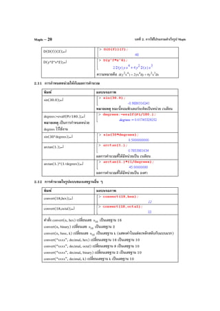 บทที่ 2. การใช้โปรแกรมสําเร็จรูป MapleMaple – 20
D(D(f))(2);↵
D(y^2*x^2);↵
ความหมายคือ dxxy4dyyx2)xy(d 32442
+=
2.11 การกําหนดหน่วยให้กับผลการคํานวณ
พิมพ์ ผลบนจอภาพ
sin(30.0);↵
หมายเหตุ ขณะนี้คอมพิวเตอร์จะคิดเป็นหน่วย เรเดียน
degrees:=evalf(Pi/180.);↵
หมายเหตุ เป็นการกําหนดหน่วย
degrees ไว้ใช้งาน
sin(30*degrees);↵
arctan(1.);↵
ผลการคํานวณที่ได้มีหน่วยเป็น เรเดียน
arctan(1.)*(1/degrees);↵
ผลการคํานวณที่ได้มีหน่วยเป็น องศา
2.12 การคํานวณในรูปแบบของเลขฐานอื่น ๆ
พิมพ์ ผลบนจอภาพ
convert(18,hex);↵
convert(18,octal);↵
คําสั่ง convert(n, hex) เปลี่ยนเลข 10n เป็นเลขฐาน 16
convert(n, binary) เปลี่ยนเลข 10n เป็นเลขฐาน 2
convert(n, base, k) เปลี่ยนเลข 10n เป็นเลขฐาน k (แสดงค่าในแต่ละหลักสลับกับแบบแรก)
convert(“xxxx”, decimal, hex) เปลี่ยนเลขฐาน 16 เป็นเลขฐาน 10
convert(“xxxx”, decimal, octal) เปลี่ยนเลขฐาน 8 เป็นเลขฐาน 10
convert(“xxxx”, decimal, binary) เปลี่ยนเลขฐาน 2 เป็นเลขฐาน 10
convert(“xxxx”, decimal, k) เปลี่ยนเลขฐาน k เป็นเลขฐาน 10
 