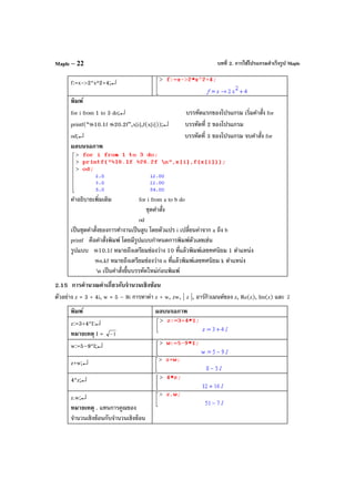 บทที่ 2. การใช้โปรแกรมสําเร็จรูป MapleMaple – 22
f:=x->2*x^2+4;↵
พิมพ์
for i from 1 to 3 do;↵ บรรทัดแรกของโปรแกรม เริ่มคําสั่ง for
printf(“%10.1f %20.2f”,x[i],f(x[i]));↵ บรรทัดที่ 2 ของโปรแกรม
od;↵ บรรทัดที่ 3 ของโปรแกรม จบคําสั่ง for
ผลบนจอภาพ
คําอธิบายเพิ่มเติม for i from a to b do
ชุดคําสั่ง
od
เป็นชุดคําสั่งของการทํางานเป็นลูบ โดยตัวแปร i เปลี่ยนค่าจาก a ถึง b
printf คือคําสั่งพิมพ์ โดยมีรูปแบบกําหนดการพิมพ์ตัวเลขเช่น
รูปแบบ %10.1f หมายถึงเตรียมช่องว่าง 10 ที่แล้วพิมพ์เลขทศนิยม 1 ตําแหน่ง
%n.kf หมายถึงเตรียมช่องว่าง n ที่แล้วพิมพ์เลขทศนิยม k ตําแหน่ง
n เป็นคําสั่งขึ้นบรรทัดใหม่ก่อนพิมพ์
2.15 การคํานวณค่าเกี่ยวกับจํานวนเชิงซ้อน
ตัวอย่าง z = 3 + 4i, w = 5 – 9i การหาค่า z + w, zw, | z |, อาร์กิวเมนต์ของ z, Re(z), Im(z) และ z
พิมพ์ ผลบนจอภาพ
z:=3+4*I:↵
หมายเหตุ I = 1−
w:=5–9*I;↵
z+w;↵
4*z;↵
z.w;↵
หมายเหตุ . แทนการคูณของ
จํานวนเชิงซ้อนกับจํานวนเชิงซ้อน
 