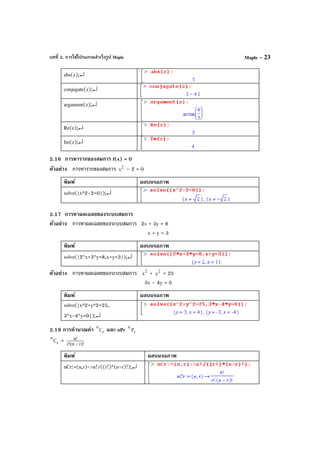 บทที่ 2. การใช้โปรแกรมสําเร็จรูป Maple Maple – 23
abs(z);↵
conjugate(z);↵
argument(z);↵
Re(z);↵
Im(z);↵
2.16 การหารากของสมการ f(x) = 0
ตัวอย่าง การหารากของสมการ 2
x – 2 = 0
พิมพ์ ผลบนจอภาพ
solve({x^2-2=0});↵
2.17 การหาผลเฉลยของระบบสมการ
ตัวอย่าง การหาผลเฉลยของระบบสมการ 2x + 3y = 8
x + y = 3
พิมพ์ ผลบนจอภาพ
solve({2*x+3*y=8,x+y=3});↵
ตัวอย่าง การหาผลเฉลยของระบบสมการ 2
x + 2
y = 25
3x – 4y = 0
พิมพ์ ผลบนจอภาพ
solve({x^2+y^2=25,
3*x-4*y=0});↵
2.18 การคํานวณค่า r
n
C และ nPr r
n
P
r
n
C = )!rn(!r
!n
−
พิมพ์ ผลบนจอภาพ
nCr:=(n,r)->n!/((r!)*(n-r)!);↵
 