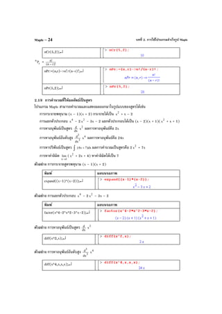 บทที่ 2. การใช้โปรแกรมสําเร็จรูป MapleMaple – 24
nCr(5,2);↵
r
n
P = )!rn(
!n
−
nPr:=(n,r)->n!/(n-r)!;↵
nPr(5,2);↵
2.19 การคํานวณที่ให้ผลลัพธ์เป็ นสูตร
โปรแกรม Maple สามารถคํานวณและแสดงผลออกมาในรูปแบบของสูตรได้เช่น
การกระจายพหุนาม (x – 1)(x + 2) กระจายได้เป็น 2
x + x – 2
การแยกตัวประกอบ 4
x – 2 2
x – 3x – 2 แยกตัวประกอบได้เป็น (x – 2)(x + 1)( 2
x + x + 1)
การหาอนุพันธ์เป็นสูตร dx
d 2
x ผลการหาอนุพันธ์คือ 2x
การหาอนุพันธ์อันดับสูง 3
3
dx
d 4
x ผลการหาอนุพันธ์คือ 24x
การหาปริพันธ์เป็นสูตร dx)7x4( +∫ ผลการคํานวณเป็นสูตรคือ 2 2
x + 7x
การหาค่าลิมิต
1x
lim
→
( 2
x + 2x + 4) หาค่าลิมิตได้เป็น 7
ตัวอย่าง การกระจายสูตรพหุนาม (x – 1)(x + 2)
พิมพ์ ผลบนจอภาพ
expand((x-1)*(x-2));↵
ตัวอย่าง การแยกตัวประกอบ 4
x – 2 2
x – 3x – 2
พิมพ์ ผลบนจอภาพ
factor(x^4-2*x^2-3*x–2);↵
ตัวอย่าง การหาอนุพันธ์เป็นสูตร dx
d 2
x
diff(x^2,x);↵
ตัวอย่าง การหาอนุพันธ์อันดับสูง 3
3
dx
d 4
x
diff(x^4,x,x,x);↵
 