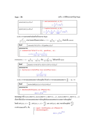 บทที่ 2. การใช้โปรแกรมสําเร็จรูป MapleMaple – 26
series(sin(x),x,5);↵
taylor(sin(x),x,8);↵
2.20.4 การแยกเศษส่วนย่อยด้วยโปรแกรม Maple
2xx
x
2
3
−−
สามารถแยกเป็นผลบวกย่อย x + 1 + )2x(3
8
−
+ )1x(3
1
+
ด้วยคําสั่ง convert
พิมพ์ convert(x^3/(x^2-x-2),parfrac,x);↵
ผลบนจอภาพ
การกระจาย x + 1 + )2x(3
8
−
+ )1x(3
1
+
เป็น )2x)(1x(
x3
−+
ได้ด้วยคําสั่ง factor
พิมพ์ factor(x+1+8/(3*(x-2))+1/(3*(x+1)));↵
ผลบนจอภาพ
2.20.5 การหาผลเฉลยของสมการเชิงอนุพันธ์ ตัวอย่าง การหาผลเฉลยของสมการ dx
dy
– 4y = 0
พิมพ์ dsolve(diff(y(x),x)-4*y(x)=0);↵
ผลบนจอภาพ
หมายเหตุ คําสั่ง dsolve(สมการ), dsolve([สมการ 1, สมการ 2, ...]) , dsolve({สมการ 1, สมการ 2, ...})
เป็นคําสั่งช่วยในการหาผลเฉลยของสมการเชิงอนุพันธ์และผลเฉลยของระบบสมการเชิงอนุพันธ์
โดยมี diff(y[x], x) = dt
dy
, diff(y[x], x, x) = 2
2
dx
yd
และ diff(y[x], x$k) หมายถึงอนุพันธ์ k
k
dx
yd
การคํานวณแบบที่ 2. คือ
 