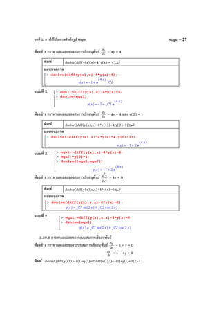 บทที่ 2. การใช้โปรแกรมสําเร็จรูป Maple Maple – 27
ตัวอย่าง การหาผลเฉลยของสมการเชิงอนุพันธ์ dx
dy
– 4y = 4
พิมพ์ dsolve(diff(y(x),x)-4*y(x) = 4);↵
ผลบนจอภาพ
แบบที่ 2.
ตัวอย่าง การหาผลเฉลยของสมการเชิงอนุพันธ์ dx
dy
– 4y = 4 และ y(0) = 1
พิมพ์ dsolve([diff(y(x),x)-4*y(x))=4,y(0)=1]);↵
ผลบนจอภาพ
แบบที่ 2.
ตัวอย่าง การหาผลเฉลยของสมการเชิงอนุพันธ์ 2
2
dx
yd
+ 4y = 0
พิมพ์ dsolve(diff(y(x),x,x)+4*y(x)=0);↵
ผลบนจอภาพ
แบบที่ 2.
2.20.6 การหาผลเฉลยของระบบสมการเชิงอนุพันธ์
ตัวอย่าง การหาผลเฉลยของระบบสมการเชิงอนุพันธ์ dt
dy
– x + y = 0
dt
dx + x – 4y = 0
พิมพ์ dsolve([diff(y(t),t)-x(t)+y(t)=0,diff(x(t),t)-x(t)+y(t)=0]);↵
 