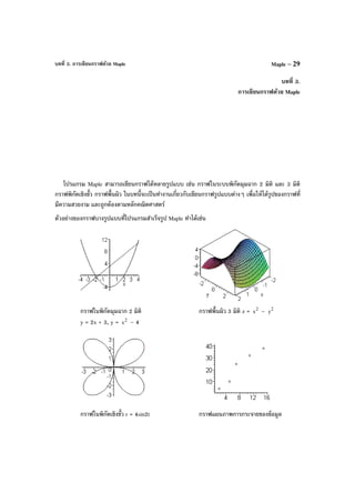 บทที่ 3. การเขียนกราฟด้วย Maple Maple – 29
บทที่ 3.
การเขียนกราฟด้วย Maple
โปรแกรม Maple สามารถเขียนกราฟได้หลายรูปแบบ เช่น กราฟในระบบพิกัดมุมฉาก 2 มิติ และ 3 มิติ
กราฟพิกัดเชิงขั้ว กราฟพื้นผิว ในบทนี้จะเป็นทํางานเกี่ยวกับเขียนกราฟรูปแบบต่างๆ เพื่อให้ได้รูปของกราฟที่
มีความสวยงาม และถูกต้องตามหลักคณิตศาสตร์
ตัวอย่างของกราฟบางรูปแบบที่โปรแกรมสําเร็จรูป Maple ทําได้เช่น
กราฟในพิกัดมุมฉาก 2 มิติ กราฟพื้นผิว 3 มิติ z = 2
x – 2
y
y = 2x + 3, y = 2
x – 4
กราฟในพิกัดเชิงขั้ว r = 4sin2t กราฟแผนภาพการกระจายของข้อมูล
 