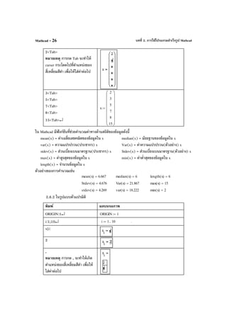 บทที่ 2. การใช้โปรแกรมสําเร็จรูป MathcadMathcad - 26
2<Tab>
หมายเหตุ การกด Tab จะทําให้
curser กระโดดไปที่ตําแหน่งของ
สี่เหลี่ยมสีดํา เพื่อให้ใส่ค่าต่อไป
3<Tab>
5<Tab>
7<Tab>
8<Tab>
15<Tab>↵
x
2
3
5
7
8
15
















:=
ใน Mathcad มีฟังก์ชันที่ช่วยคํานวณค่าทางด้านสถิติของข้อมูลดังนี้
mean(x) = ค่าเฉลี่ยเลขคณิตของข้อมูลใน x median(x) = มัธยฐานของข้อมูลใน x
var(x) = ความแปรปรวน(ประชากร) x Var(x) = ค่าความแปรปรวน(ตัวอย่าง) x
stdev(x) = ส่วนเบี่ยงเบนมาตรฐาน(ประชากร) x Stdev(x) = ส่วนเบี่ยงเบนมาตรฐาน(ตัวอย่าง) x
max(x) = ค่าสูงสุดของข้อมูลใน x min(x) = ค่าตํ่าสุดของข้อมูลใน x
length(x) = จํานวนข้อมูลใน x
ตัวอย่างของการคํานวณเช่น
2.6.2 ในรูปแบบตัวแปรมิติ
พิมพ์ ผลบนจอภาพ
ORIGIN:1↵ ORIGIN 1:=
i:1;10↵ i 1 10..:= .
x[i:
2
,
หมายเหตุ การกด , จะทําให้เกิด
ตําแหน่งของสี่เหลี่ยมสีดํา เพื่อให้
ใส่ค่าต่อไป
mean x( ) 6.667= median x( ) 6= length x( ) 6=
Stdev x( ) 4.676= Var x( ) 21.867= max x( ) 15=
stdev x( ) 4.269= var x( ) 18.222= min x( ) 2=
 