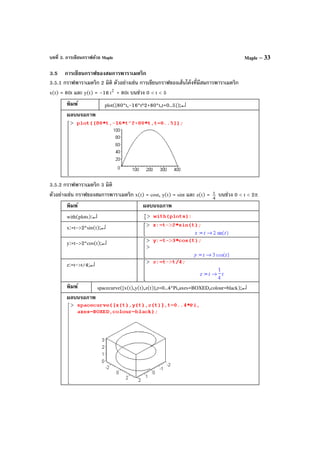 บทที่ 3. การเขียนกราฟด้วย Maple Maple – 33
3.5 การเขียนกราฟของสมการพาราเมตริก
3.5.1 กราฟพาราเมตริก 2 มิติ ตัวอย่างเช่น การเขียนกราฟของเส้นโค้งที่มีสมการพาราเมตริก
x(t) = 80t และ y(t) = –16 2
t + 80t บนช่วง 0 < t < 5
พิมพ์ plot([80*t,-16*t^2+80*t,t=0..5]);↵
ผลบนจอภาพ
3.5.2 กราฟพาราเมตริก 3 มิติ
ตัวอย่างเช่น กราฟของสมการพาราเมตริก x(t) = cost, y(t) = sint และ z(t) = 4
t บนช่วง 0 < t < 2π
พิมพ์ ผลบนจอภาพ
with(plots):↵
x:=t->2*sin(t);↵
y:=t->2*cos(t);↵
z:=t->t/4;↵
พิมพ์ spacecurve([x(t),y(t),z(t)],t=0..4*Pi,axes=BOXED,colour=black);↵
ผลบนจอภาพ
 