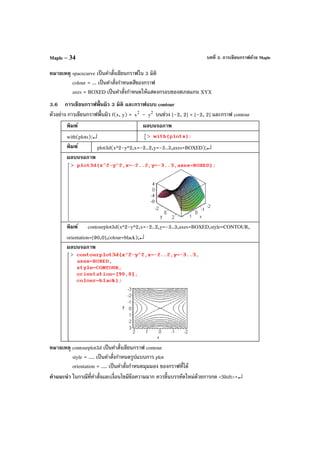บทที่ 3. การเขียนกราฟด้วย MapleMaple – 34
หมายเหตุ spacecurve เป็นคําสั่งเขียนกราฟใน 3 มิติ
colour = ... เป็นคําสั่งกําหนดสีของกราฟ
axes = BOXED เป็นคําสั่งกําหนดให้แสดงกรอบของสเกลแกน XYX
3.6 การเขียนกราฟพื้นผิว 3 มิติ และกราฟแบบ contour
ตัวอย่าง การเขียนกราฟพื้นผิว f(x, y) = 2
x – 2
y บนช่วง [–2, 2] × [–2, 2] และกราฟ contour
พิมพ์ ผลบนจอภาพ
with(plots):↵
พิมพ์ plot3d(x^2-y^2,x=-2..2,y=-3..3,axes=BOXED);↵
ผลบนจอภาพ
พิมพ์ contourplot3d(x^2-y^2,x=-2..2,y=-3..3,axes=BOXED,style=CONTOUR,
orientation=[90,0],colour=black);↵
ผลบนจอภาพ
หมายเหตุ contourplot3d เป็นคําสั่งเขียนกราฟ contour
style = .... เป็นคําสั่งกําหนดรูปแบบการ plot
orientation = .... เป็นคําสั่งกําหนดมุมมอง ของกราฟที่ได้
คําแนะนํา ในกรณีที่คําสั่งและเงื่อนไขมีข้อความมาก ควรขึ้นบรรทัดใหม่ด้วยการกด <Shift>+↵
 