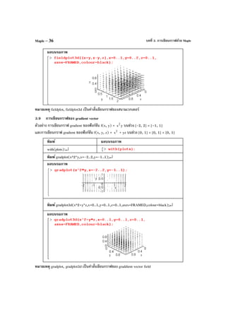 บทที่ 3. การเขียนกราฟด้วย MapleMaple – 36
ผลบนจอภาพ
หมายเหตุ fieldplot, fieldplot3d เป็นคําสั่งเขียนกราฟของสนามเวกเตอร์
3.9 การเขียนกราฟของ gradient vector
ตัวอย่าง การเขียนกราฟ gradient ของฟังก์ชัน f(x, y) = 2
x y บนช่วง [-2, 2] × [–1, 1]
และการเขียนกราฟ gradient ของฟังก์ชัน f(x, y, z) = 2
x + yz บนช่วง [0, 1] × [0, 1] × [0, 1]
พิมพ์ ผลบนจอภาพ
with(plots):↵
พิมพ์ gradplot(x^2*y,x=-2..2,y=-1..1);↵
ผลบนจอภาพ
พิมพ์ gradplot3d(x^2+y*z,x=0..1,y=0..1,z=0..1,axes=FRAMED,colour=black);↵
ผลบนจอภาพ
หมายเหตุ gradplot, gradplot3d เป็นคําสั่งเขียนกราฟของ graddient vector field
 