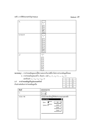 บทที่ 2. การใช้โปรแกรมสําเร็จรูป Mathcad Mathcad - 27
3,
5,7,8,15
↵ x
i
2
3
5
7
8
15
:=
หมายเหตุ 1. การกําหนดข้อมูลแบบนี้มีความสะดวกในกรณีที่เราไม่ทราบจํานวนข้อมูลทั้งหมด
2. การกําหนดในรูปแบบที่ 2. ตัวแปร x จะมี 2x1 = , 3x2 = , ..., 15x6 =
และตัวแปร 0xxxx 10987 ====
2.7 การกําหนดข้อมูลในรูปแบบเมทริกซ์
ตัวอย่างเช่นต้องการกําหนดข้อมูลเป็น
พิมพ์ ผลบนจอภาพ
x:
<Ctrl>+M บนจอภาพจะมีเมนูให้เติมจํานวนแถวและหลัก
x y
3 12
5 15
9 21
12 32
 