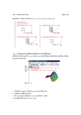 บทที่ 3. การเขียนกราฟด้วย Maple Maple – 43
ตัวอย่างที่ 3. การเขียนกราฟบนสเกล (x, y), (x, logy), (logx, y), (logx, logy)
3.11 การปรับรูปแบบกราฟให้สวยงามโดยใช้ icon ของคําสั่งที่เมนูบาร์
เพื่อให้เข้าการใช้งานของคําสั่ง Format กราฟจาก icon ของคําสั่งที่เมนูบาร์ขอให้เขียนกราฟรูปนี้ก่อน เพื่อเป็น
ตัวอย่างในการศึกษาคําสั่ง
1. พิมพ์คําสั่ง with(plots): เพื่อเรียก package ของการเขียนกราฟ
2. คําสั่งเขียนกราฟพื้นผิวรูปอานม้า
3. เมื่อ Maple เขียนกราฟเสร็จแล้ว curser จะรอคําสั่งต่าง ๆ ต่อไป
4. เมนูปกติก่อนที่เราจะทําการ Format กราฟ
 