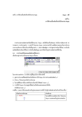 บทที่ 4. การใช้งานเบื้องต้นเกี่ยวกับโปรแกรม Maple Maple – 45
บทที่ 4.
การใช้งานเบื้องต้นเกี่ยวกับโปรแกรม Maple
การคํานวณทางคณิตศาสตร์โดยใช้โปรแกรม Maple เช่นใช้เป็นเครื่องคิดเลข ช่วยในการเขียนกราฟ หา
รากสมการ การคํานวณต่าง ๆ เหล่านี้ โปรแกรม Maple จะสามารถทําได้ แต่เพื่อความสะดวกในการทํางาน
เราควรจะศึกษาการใช้งานในระดับพื้นฐานต่าง ๆ เช่นการพิมพ์สูตร การนําสูตรเก่ากลับมาใช้ใหม่ การอ้างถึง
ผลลัพธ์เพื่อนํากลับมาใช้ใหม่ การบันทึกแฟ้ มข้อมูล และคําสั่งสําเร็จรูปทางคณิตศาสตร์ที่สําคัญ
4.1 การกําหนดให้แสดงผลลัพธ์ตามที่ต้องการ
เมื่อเข้ามาสู่การทํางานโปรแกรม Maple ครั้งแรก
ในการคํานวณค่าต่าง ๆ ควรมีความรู้พื้นฐานในการใช้งานดังนี้
1. สูตรการคํานวณที่พิมพ์เสร็จแล้วเมื่อต้องการให้ Maple ทําการคํานวณต้องพิมพ์ ;↵
2. ถ้ากด ↵ โปรแกรมจะไม่ทําการคํานวณ
3. ในกรณีที่ต้องการขึ้นบรรทัดใหม่ภายในคําสั่ง ให้พิมพ์ <Shift>+↵
4. การสั่งให้ Maple คํานวณสูตรที่พิมพ์ แต่ไม่ต้องแสดงผลของคําสั่งนั้น
ทําได้ด้วยการกด :↵
กรณีอื่น ๆ ของการใช้งานขออธิบายในรูปแบบของตารางดังนี้ (ถ้าผู้อ่านพิมพ์ตามด้วยก็จะเข้าใจมากขึ้น)
ตัวอย่างการคํานวณ คําอธิบาย
ในกรณีที่จํานวนเต็มหารกัน โปรแกรม
Maple จะแสดงผลในรูปแบบเศษส่วน
 
