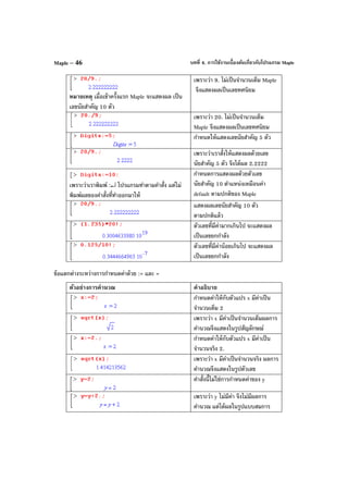 บทที่ 4. การใช้งานเบื้องต้นเกี่ยวกับโปรแกรม MapleMaple – 46
หมายเหตุ เมื่อเข้าครั้งแรก Maple จะแสดงผล เป็น
เลขนัยสําคัญ 10 ตัว
เพราะว่า 9. ไม่เป็นจํานวนเต็ม Maple
จึงแสดงผลเป็นเลขทศนิยม
เพราะว่า 20. ไม่เป็นจํานวนเต็ม
Maple จึงแสดงผลเป็นเลขทศนิยม
กําหนดให้แสดงเลขนัยสําคัญ 5 ตัว
เพราะว่าเราสั่งให้แสดงผลด้วยเลข
นัยสําคัญ 5 ตัว จึงได้ผล 2.2222
เพราะว่าเราพิมพ์ :↵ โปรแกรมทําตามคําสั่ง แต่ไม่
พิมพ์ผลของคําสั่งที่ทําออกมาให้
กําหนดการแสดงผลด้วยตัวเลข
นัยสําคัญ 10 ตําแหน่งเหมือนค่า
default ตามปกติของ Maple
แสดงผลเลขนัยสําคัญ 10 ตัว
ตามปกติแล้ว
ตัวเลขที่มีค่ามากเกินไป จะแสดงผล
เป็นเลขยกกําลัง
ตัวเลขที่มีค่าน้อยเกินไป จะแสดงผล
เป็นเลขยกกําลัง
ข้อแตกต่างระหว่างการกําหนดค่าด้วย := และ =
ตัวอย่างการคํานวณ คําอธิบาย
กําหนดค่าให้กับตัวแปร x มีค่าเป็น
จํานวนเต็ม 2
เพราะว่า x มีค่าเป็นจํานวนเต็มผลการ
คํานวณจึงแสดงในรูปสัญลักษณ์
กําหนดค่าให้กับตัวแปร x มีค่าเป็น
จํานวนจริง 2.
เพราะว่า x มีค่าเป็นจํานวนจริง ผลการ
คํานวณจึงแสดงในรูปตัวเลข
คําสั่งนี้ไม่ใช่การกําหนดค่าของ y
เพราะว่า y ไม่มีค่า จึงไม่มีผลการ
คํานวณ แต่ได้ผลในรูปแบบสมการ
 