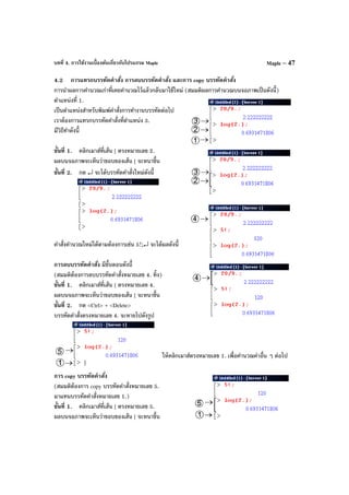 บทที่ 4. การใช้งานเบื้องต้นเกี่ยวกับโปรแกรม Maple Maple – 47
4.2 การแทรกบรรทัดคําสั่ง การลบบรรทัดคําสั่ง และการ copy บรรทัดคําสั่ง
การนําผลการคํานวณเก่าที่เคยคํานวณไว้แล้วกลับมาใช้ใหม่ (สมมติผลการคํานวณบนจอภาพเป็นดังนี้)
ตําแหน่งที่ 1.
เป็นตําแหน่งสําหรับพิมพ์คําสั่งการทํางานบรรทัดต่อไป
เราต้องการแทรกบรรทัดคําสั่งที่ตําแหน่ง 3.
มีวิธีทําดังนี้
ขั้นที่ 1. คลิกเมาส์ที่เส้น [ ตรงหมายเลข 2.
ผลบนจอภาพจะเห็นว่าขอบของเส้น [ จะหนาขึ้น
ขั้นที่ 2. กด ↵ จะได้บรรทัดคําสั่งใหม่ดังนี้
คําสั่งคํานวณใหม่ได้ตามต้องการเช่น 5!;↵ จะได้ผลดังนี้
การลบบรรทัดคําสั่ง มีขั้นตอนดังนี้
(สมมติต้องการลบบรรทัดคําสั่งหมายเลข 4. ทิ้ง)
ขั้นที่ 1. คลิกเมาส์ที่เส้น [ ตรงหมายเลข 4.
ผลบนจอภาพจะเห็นว่าขอบของเส้น [ จะหนาขึ้น
ขั้นที่ 2. กด <Ctrl> + <Delete>
บรรทัดคําสั่งตรงหมายเลข 4. จะหายไปดังรูป
ให้คลิกเมาส์ตรงหมายเลข 1. เพื่อคํานวณค่าอื่น ๆ ต่อไป
การ copy บรรทัดคําสั่ง
(สมมติต้องการ copy บรรทัดคําสั่งหมายเลข 5.
มาแทนบรรทัดคําสั่งหมายเลข 1.)
ขั้นที่ 1. คลิกเมาส์ที่เส้น [ ตรงหมายเลข 5.
ผลบนจอภาพจะเห็นว่าขอบของเส้น [ จะหนาขึ้น
 