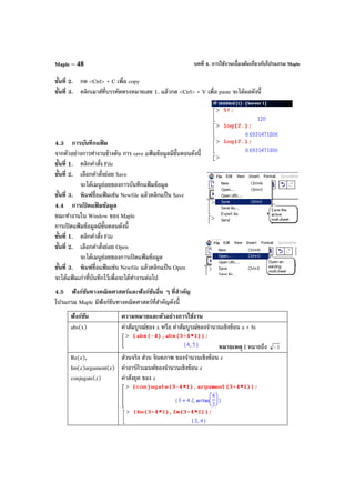 บทที่ 4. การใช้งานเบื้องต้นเกี่ยวกับโปรแกรม MapleMaple – 48
ขั้นที่ 2. กด <Ctrl> + C เพื่อ copy
ขั้นที่ 3. คลิกเมาส์ที่บรรทัดตรงหมายเลข 1. แล้วกด <Ctrl> + V เพื่อ paste จะได้ผลดังนี้
4.3 การบันทึกแฟ้ ม
จากตัวอย่างการทํางานข้างต้น การ save แฟ้ มข้อมูลมีขั้นตอนดังนี้
ขั้นที่ 1. คลิกคําสั่ง File
ขั้นที่ 2. เลือกคําสั่งย่อย Save
จะได้เมนูย่อยของการบันทึกแฟ้มข้อมูล
ขั้นที่ 3. พิมพ์ชื่อแฟ้ มเช่น Newfile แล้วคลิกแป้ น Save
4.4 การเปิ ดแฟ้ มข้อมูล
ขณะทํางานใน Window ของ Maple
การเปิดแฟ้ มข้อมูลมีขั้นตอนดังนี้
ขั้นที่ 1. คลิกคําสั่ง File
ขั้นที่ 2. เลือกคําสั่งย่อย Open
จะได้เมนูย่อยของการเปิดแฟ้ มข้อมูล
ขั้นที่ 3. พิมพ์ชื่อแฟ้ มเช่น Newfile แล้วคลิกแป้ น Open
จะได้แฟ้ มเก่าที่บันทึกไว้เพื่อจะได้ทํางานต่อไป
4.5 ฟังก์ชันทางคณิตศาสตร์และฟังก์ชันอื่น ๆ ที่สําคัญ
โปรแกรม Maple มีฟังก์ชันทางคณิตศาสตร์ที่สําคัญดังนี้
ฟังก์ชัน ความหมายและตัวอย่างการใช้งาน
abs(x) ค่าสัมบูรณ์ของ x หรือ ค่าสัมบูรณ์ของจํานวนเชิงซ้อน a + bi
หมายเหตุ I หมายถึง 1−
Re(z),
Im(z)argument(z)
conjugate(z)
ส่วนจริง ส่วน จินตภาพ ของจํานวนเชิงซ้อน z
ค่าอาร์กิวเมนต์ของจํานวนเชิงซ้อน z
ค่าสังยุค ของ z
 