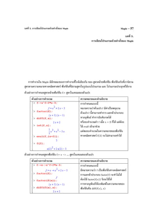 บทที่ 5. การเขียนโปรแกรมด้วยคําสั่งของ Maple Maple – 57
บทที่ 5.
การเขียนโปรแกรมด้วยคําสั่งของ Maple
การทํางานใน Maple มีลักษณะของการทํางานที่ใกล้เคียงกัน ของ สูตรคล้ายฟังก์ชัน ฟังก์ชันจริงที่เรานิยาม
สูตรตามความหมายทางคณิตศาสตร์ ฟังก์ชันที่นิยามสูตรในรูปแบบโปรแกรม และ โปรแกรมประยุกต์ใช้งาน
ตัวอย่างการกําหนดสูตรคล้ายฟังก์ชัน f:= สูตรในเทอมของตัวแปร
ตัวอย่างการคํานวณ ความหมายและคําอธิบาย
การกําหนดแบบนี้
หมายความว่าตัวแปร f มีค่าเป็นพหุนาม
ตัวแปร f นี้สามารถทําการ แยกตัวประกอบ
หาอนุพันธ์ ทําการอินทิเกรตได้
หรือจะคํานวณค่า f เมื่อ x = 2 ก็ได้ แต่ต้อง
ใช้ evalf เข้ามาช่วย
แต่พอจะคํานวณในความหมายของฟังก์ชัน
ทางคณิตศาสตร์ f(2) จะไม่สามารถทําได้
ตัวอย่างการกําหนดสูตรฟังก์ชัน f:= x –> ... สูตรในเทอมของตัวแปร
ตัวอย่างการคํานวณ ความหมายและคําอธิบาย
การกําหนดแบบนี้
มีหมายความว่า f เป็นฟังก์ชันทางคณิตศาสตร์
การแยกตัวประกอบ factor(f) จะทําไม่ได้
ต้องใช้ factor(f(x)) จึงจะใช้ได้
การหาอนุพันธ์ก็ต้องพิมพ์ในความหมายของ
ฟังก์ชันคือ diff(f(x), x)
 