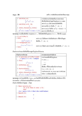 บทที่ 5. การเขียนโปรแกรมด้วยคําสั่งของ MapleMaple – 58
การอินทิเกรต ต้องพิมพ์ในความหมายของ
ฟังก์ชันคือต้องอ้างสูตรในรูปแบบ f(x) เสมอ
เพราะว่า f(x) มีความหมายเป็นฟังก์ชัน
เพราะฉะนั้น f(t) จึงเป็น 2
t + 2t – 3
และ f(sin(t)) จึงเป็น )t(sin2
+ 2sin(t) – 3
และ f(3) มีค่าเป็น 12
หมายเหตุ การเปลี่ยนฟังก์ชัน จากรูปแบบ f:= ... ให้เป็นฟังก์ชันในรูปแบบ f:=x->... ใช้คําสั่ง unapply
หาค่า f(2) ไม่ได้เพราะว่ายังเป็นตัวแปร f ที่มีค่าเป็นสูตร
ฟังก์ชัน 2
x + 2x – 3
หาค่า f(2) ได้แล้ว เพราะว่าขณะนี้ f เป็นฟังก์ชัน 2
x + 2x – 3
ตัวอย่างการกําหนด ฟังก์ชันที่นิยามสูตรในรูปแบบโปรแกรม
ตัวอย่างการคํานวณ ความหมายและคําอธิบาย
การกําหนดฟังก์ชันในรูปแบบ
f:= proc.......
.....
.....end
ฟังก์ชัน f ที่ได้จะเหมือนกับการกําหนด
f:=x-> x^2 + 2x – 3
การคํานวณ diff, int, factor และ การคํานวณ
ค่าต่าง ๆ จะมีผลเหมือนกัน
หมายเหตุ การกําหนดฟังก์ชัน f:=proc...end นิยมใช้กับฟังก์ชันที่มีโครงสร้างซับซ้อน หรือต้องการให้ f
ทํางานคล้าย ๆ กับโปรแกรมย่อยที่เรียกว่า procedure
ตัวอย่าง ฟังก์ชันหาค่าสูงสุด – ตํ่าสุด
 