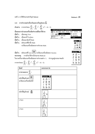 บทที่ 2. การใช้โปรแกรมสําเร็จรูป Mathcad Mathcad - 29
2.8 การคํานวณค่าเกี่ยวกับผลบวกในรูปแบบ ∑
ตัวอย่าง การหาค่าของ ∑
=
10
1i
i , ∑
=
10
1i
2
i , (i2
− −
=
∑ 4 5
1
10
i
i
)
ขั้นตอนการนําแถบเครื่องมือคํานวณขึ้นมาใช้งาน
ขั้นที่ 1. เลือกเมนู View
ขั้นที่ 2. เลื่อนมาที่ Toolbars
ขั้นที่ 3. เลื่อนเมาส์มาที่ Math
ขั้นที่ 4. คลิกเมาส์ที่คําสั่ง Math
จะได้แถบเครื่องมือของการคํานวณ Math
ขั้นที่ 5. คลิกเมาส์ที่ Icon จะได้แถบเครื่องมือของ Calculus
หมายเหตุ การเข้ามาใช้งานโปรแกรม Mathcad
ในบางครั้งอาจมีแถบเครื่องมือของการคํานวณต่าง ๆ ปรากฏอยู่บนจอภาพแล้ว
การหาค่าของ ∑
=
10
1i
i , ∑
=
10
1i
2
i , (i2
− −
=
∑ 4 5
1
10
i
i
)
พิมพ์ ผลบนจอภาพ
การหาผลบวก ∑
=
10
1i
i
คลิกที่สัญลักษณ์
จะได้แถบเครื่องมือดังนี้
คลิกที่สัญลักษณ์
i<Tab>
i<Tab>
 