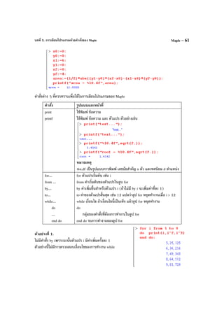 บทที่ 5. การเขียนโปรแกรมด้วยคําสั่งของ Maple Maple – 61
คําสั่งต่าง ๆ ที่ควรทราบเพื่อใช้ในการเขียนโปรแกรมของ Maple
คําสั่ง รูปแบบและหน้าที่
print
printf
ใช้พิมพ์ ข้อความ
ใช้พิมพ์ ข้อความ และ ตัวแปร ตัวอย่างเช่น
หมายเหตุ
%n.df เป็นรูปแบบการพิมพ์ เลขนัยสําคัญ n ตัว และทศนิยม d ตําแหน่ง
for...
from ...
by...
to...
while...
do
...
end do
for ตัวแปรเริ่มต้น เช่น i
from ค่าเริ่มต้นของตัวแปรในลูบ for
by ค่าเพิ่มขึ้นสําหรับตัวแปร i (ถ้าไม่มี by i จะเพิ่มค่าที่ละ 1)
to ค่าของตัวแปรสิ้นสุด เช่น 12 แปลว่าลูป for หยุดทํางานเมื่อ i > 12
while เงื่อนไข ถ้าเงื่อนไขนี้เป็นเท็จ แล้วลูป for หยุดทํางาน
do
กลุ่มของคําสั่งที่ต้องการทํางานในลูป for
end do จบการทํางานของลูป for
ตัวอย่างที่ 1.
ไม่มีคําสั่ง by เพราะฉะนั้นตัวแปร i มีค่าเพิ่มครั้งละ 1
ตัวอย่างนี้ไม่มีการตรวจสอบเงื่อนไขของการทํางาน while
 