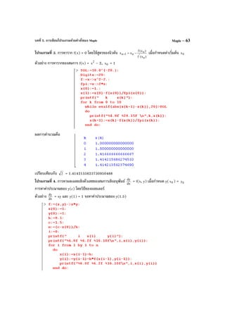บทที่ 5. การเขียนโปรแกรมด้วยคําสั่งของ Maple Maple – 63
โปรแกรมที่ 3. การหาราก f(x) = 0 โดยใช้สูตรของนิวตัน
)x(f
)x(f
xx
n
'
n
n1n −=+ เมื่อกําหนดค่าเริ่มต้น 0x
ตัวอย่าง การหารากของสมการ f(x) = 2
x – 2, 0x = 1
ผลการคํานวณคือ
เปรียบเทียบกับ 2 = 1.4142135623730950488
โปรแกรมที่ 4. การหาผลเฉลยเชิงตัวเลขของสมการเชิงอนุพันธ์ dx
dy
= f(x, y) เมื่อกําหนด y( 0x ) = 0y
การหาค่าประมาณของ y(c) โดยวิธีของออยเลอร์
ตัวอย่าง dx
dy
= xy และ y(1) = 1 จงหาค่าประมาณของ y(1.5)
 