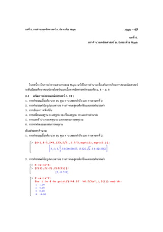 บทที่ 6. การคํานวณคณิตศาสตร์ ม. ปลาย ด้วย Maple Maple – 65
บทที่ 6.
การคํานวณคณิตศาสตร์ ม. ปลาย ด้วย Maple
ในบทนี้จะเป็นการนําความสามารถของ Maple มาใช้ในการคํานวณเพื่อเสริมการเรียนการสอนคณิตศาสตร์
ระดับมัธยมศึกษาตอนปลายโดยจําแนกเนื้อหาคณิตศาสตร์ตามระดับ ม. 4 – ม. 6
6.1 เสริมการคํานวณคณิตศาสตร์ ค. 011
1. การคํานวณเบื้องต้น บวก ลบ คูณ หาร เลขยกกําลัง และ การหารากที่ 2
2. การคํานวณค่าในรูปแบบตาราง การกําหนดสูตรฟังก์ชันและการคํานวณค่า
3. การเขียนกราฟฟังก์ชัน
4. การเปลี่ยนเลขฐาน 8 เลขฐาน 16 เป็นเลขฐาน 10 และการคํานวณ
5. การแยกตัวประกอบพหุนาม และการกระจายพหุนาม
6. การหาคําตอบของสมการพหุนาม
ตัวอย่างการคํานวณ
1. การคํานวณเบื้องต้น บวก ลบ คูณ หาร เลขยกกําลัง และ การหารากที่ 2
2. การคํานวณค่าในรูปแบบตาราง การกําหนดสูตรฟังก์ชันและการคํานวณค่า
 